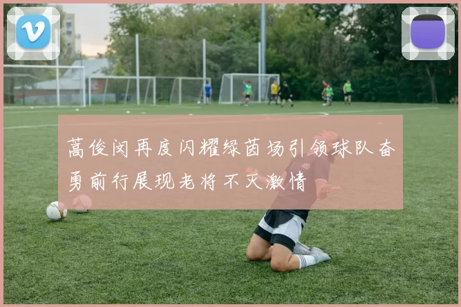 蒿俊闵再度闪耀绿茵场引领球队奋勇前行展现老将不灭激情