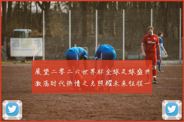 展望二零二六世界杯全球足球盛典激荡时代热情之光照耀未来征程一