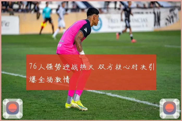 76人强势迎战热火 双方核心对决引爆全场激情