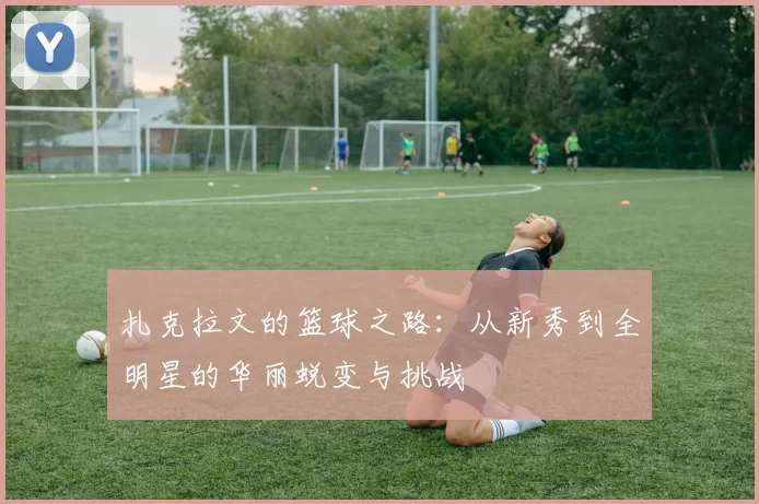 扎克拉文的篮球之路：从新秀到全明星的华丽蜕变与挑战