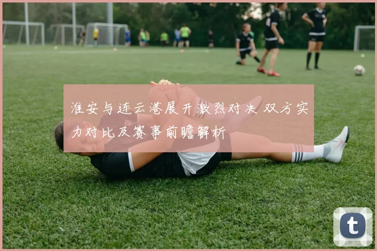 淮安与连云港展开激烈对决 双方实力对比及赛事前瞻解析