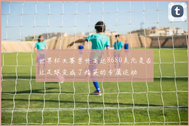 世界杯决赛票价高达8680美元是否让足球变成了精英的专属运动