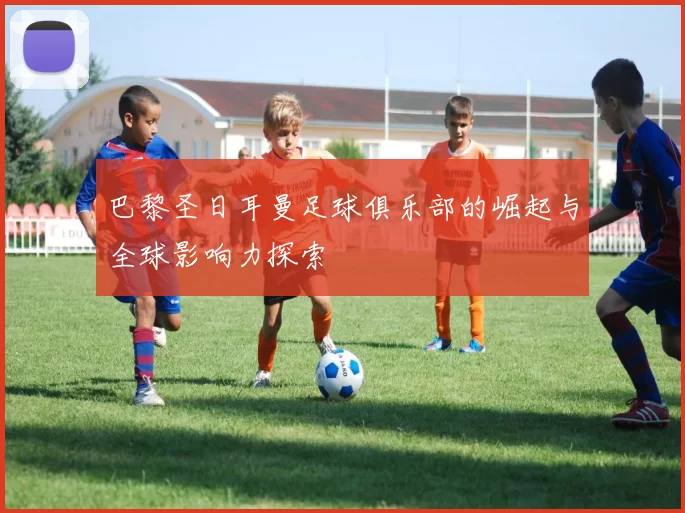 巴黎圣日耳曼足球俱乐部的崛起与全球影响力探索