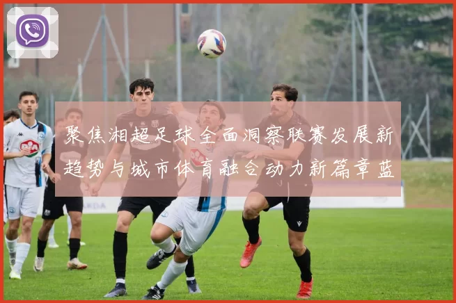 聚焦湘超足球全面洞察联赛发展新趋势与城市体育融合动力新篇章蓝图