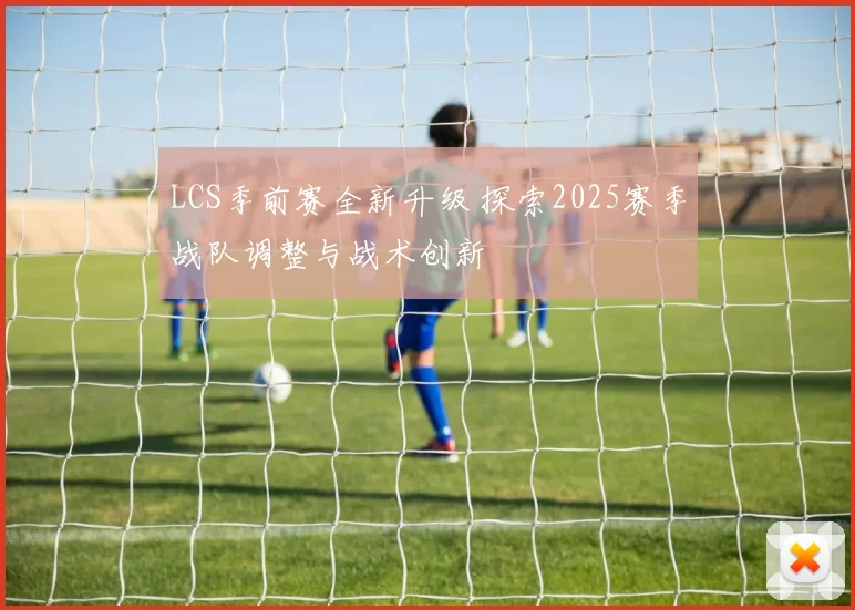 LCS季前赛全新升级 探索2025赛季战队调整与战术创新