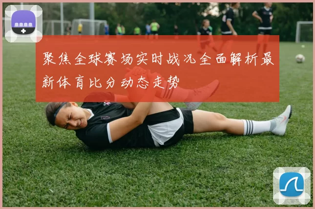 聚焦全球赛场实时战况全面解析最新体育比分动态走势