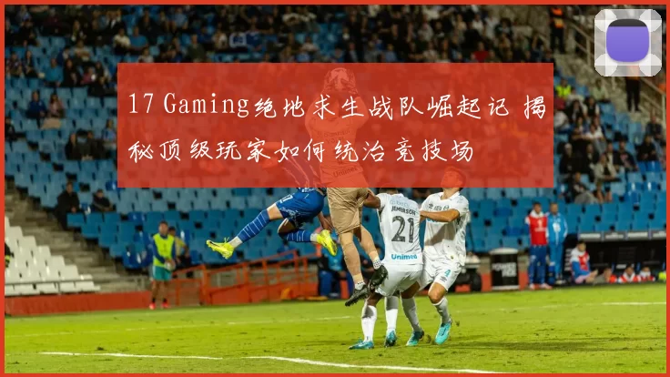 17 Gaming绝地求生战队崛起记 揭秘顶级玩家如何统治竞技场