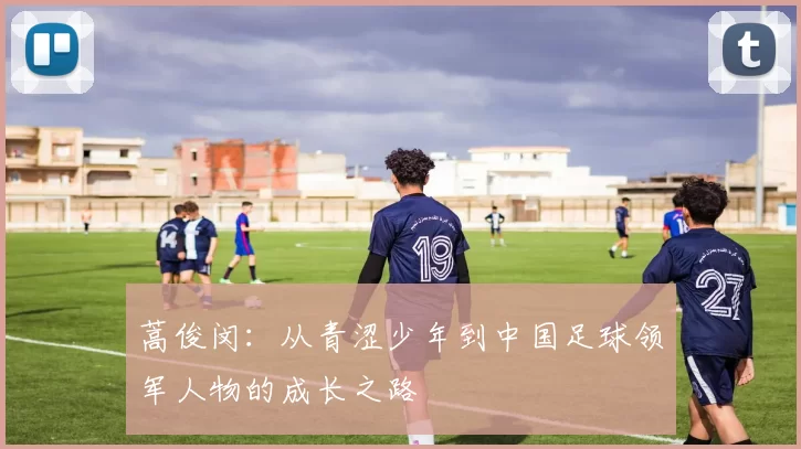 蒿俊闵：从青涩少年到中国足球领军人物的成长之路