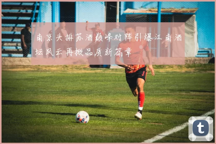 南京头排苏酒巅峰对阵引爆江南酒坛风云再掀品质新篇章