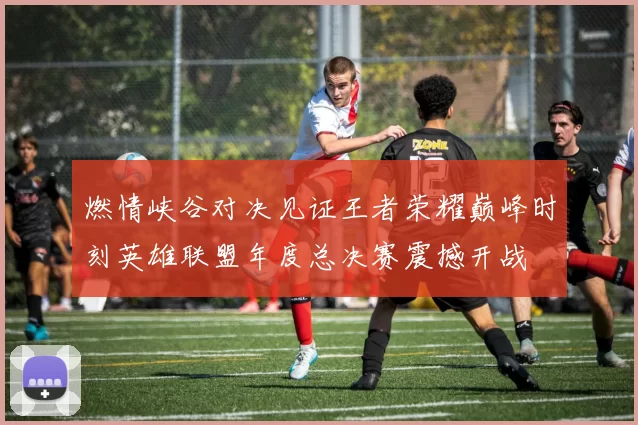 燃情峡谷对决见证王者荣耀巅峰时刻英雄联盟年度总决赛震撼开战