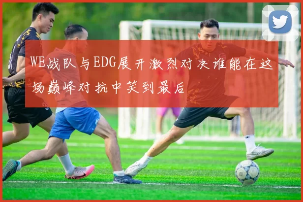 WE战队与EDG展开激烈对决谁能在这场巅峰对抗中笑到最后