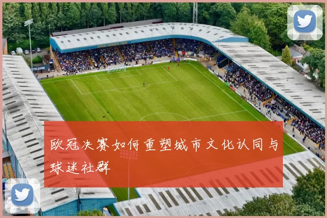 欧冠决赛如何重塑城市文化认同与球迷社群
