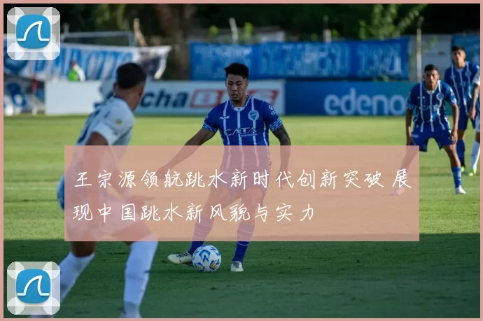王宗源领航跳水新时代创新突破 展现中国跳水新风貌与实力
