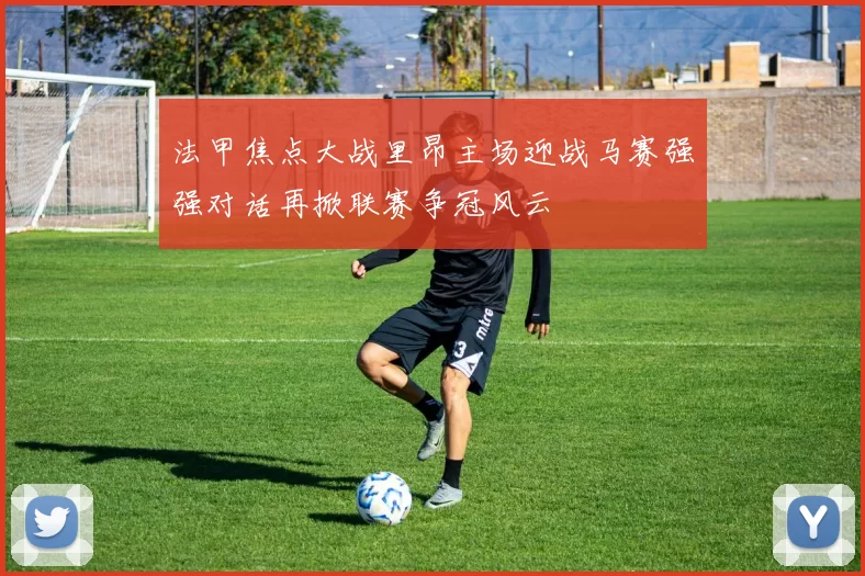 法甲焦点大战里昂主场迎战马赛强强对话再掀联赛争冠风云