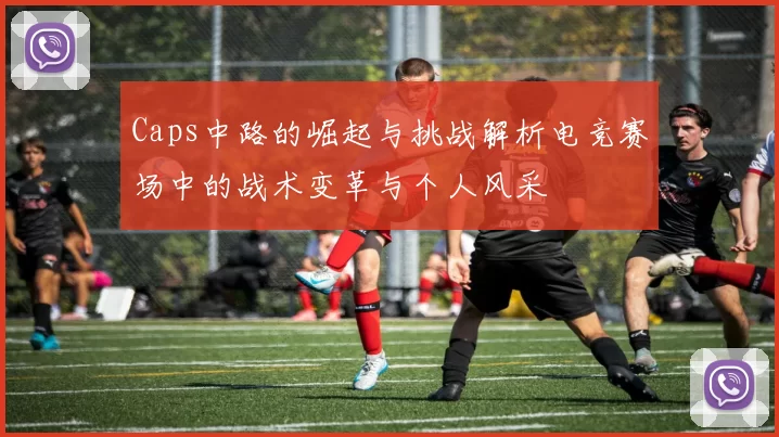 Caps中路的崛起与挑战解析电竞赛场中的战术变革与个人风采
