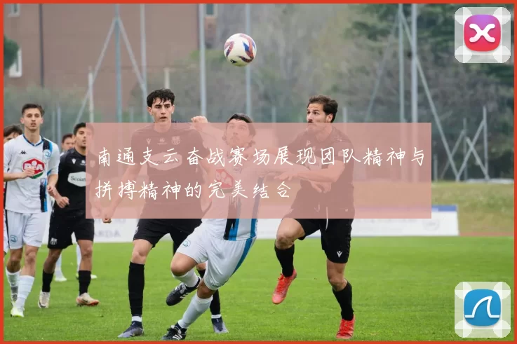 南通支云奋战赛场展现团队精神与拼搏精神的完美结合